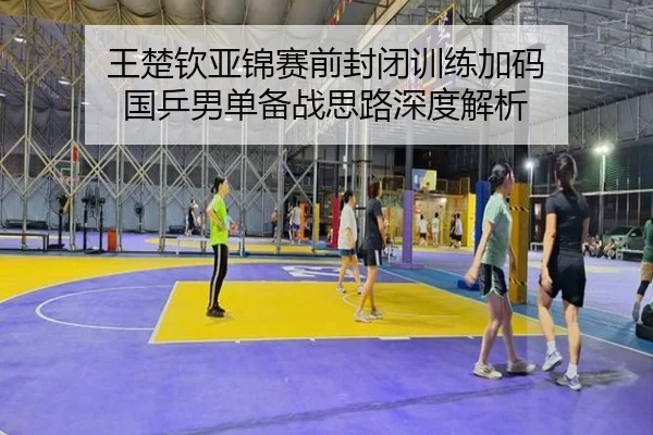 王楚钦亚锦赛前封闭训练加码 国乒男单备战思路深度解析